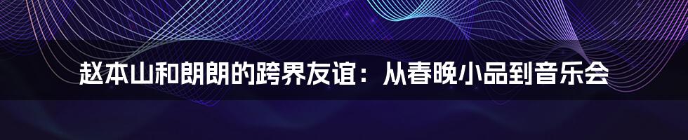 赵本山和朗朗的跨界友谊：从春晚小品到音乐会