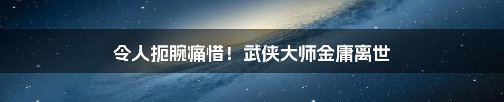 令人扼腕痛惜！武侠大师金庸离世