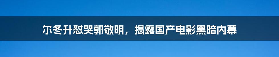 尔冬升怼哭郭敬明，揭露国产电影黑暗内幕