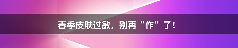 春季皮肤过敏，别再“作”了！