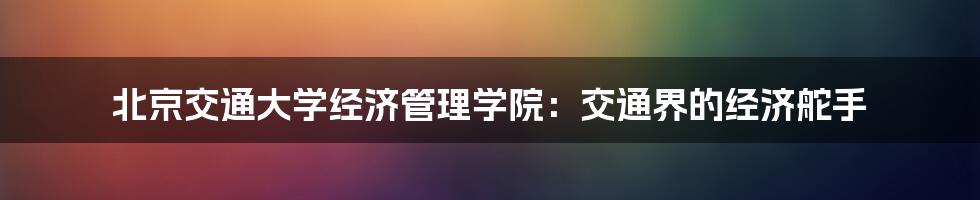 北京交通大学经济管理学院：交通界的经济舵手