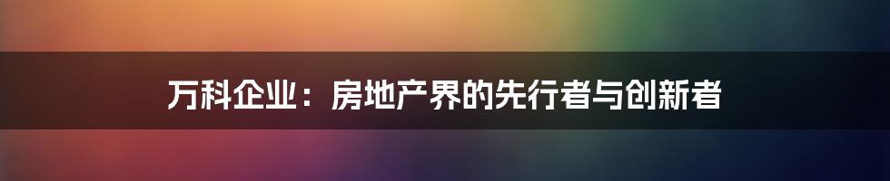 万科企业：房地产界的先行者与创新者