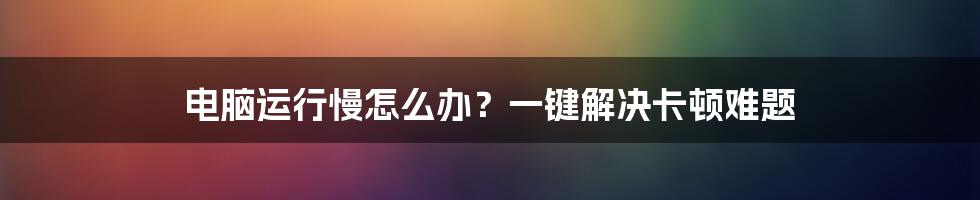 电脑运行慢怎么办？一键解决卡顿难题