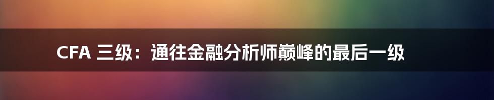 CFA 三级：通往金融分析师巅峰的最后一级