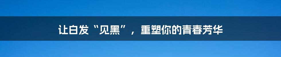 让白发“见黑”，重塑你的青春芳华