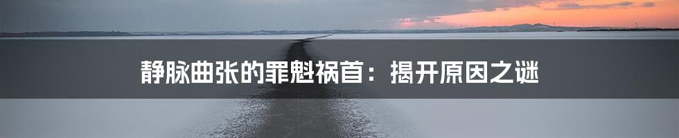 静脉曲张的罪魁祸首：揭开原因之谜