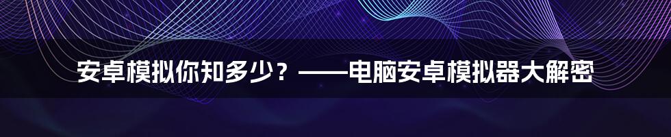 安卓模拟你知多少？——电脑安卓模拟器大解密