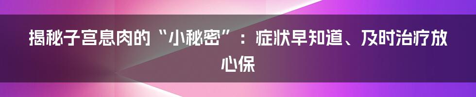 揭秘子宫息肉的“小秘密”：症状早知道、及时治疗放心保