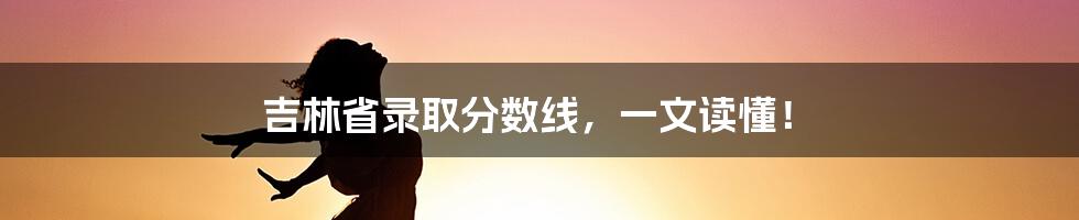 吉林省录取分数线，一文读懂！