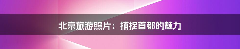 北京旅游照片：捕捉首都的魅力