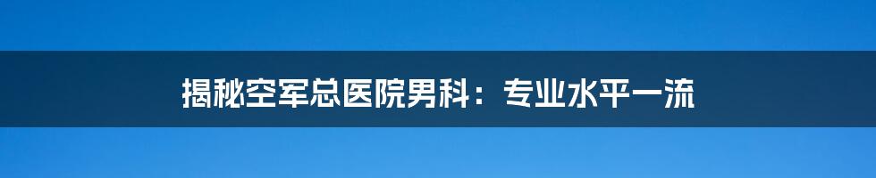 揭秘空军总医院男科：专业水平一流