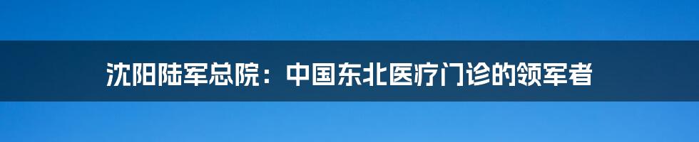 沈阳陆军总院：中国东北医疗门诊的领军者