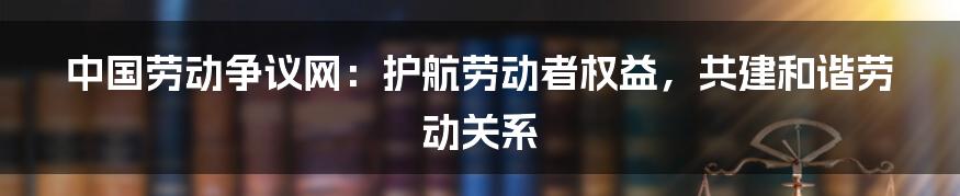 中国劳动争议网：护航劳动者权益，共建和谐劳动关系