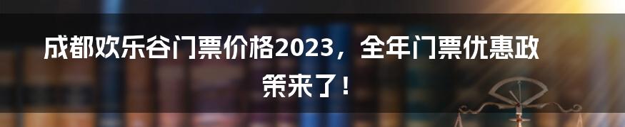 成都欢乐谷门票价格2023，全年门票优惠政策来了！