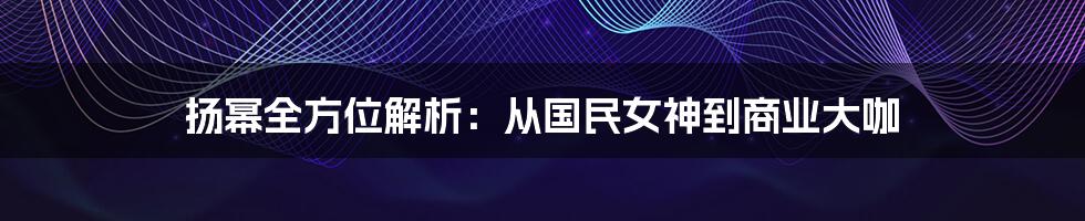 扬幂全方位解析：从国民女神到商业大咖