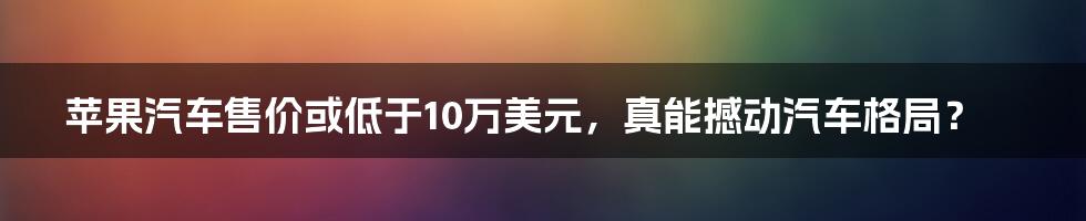 苹果汽车售价或低于10万美元，真能撼动汽车格局？