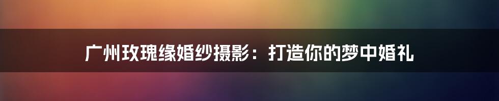 广州玫瑰缘婚纱摄影：打造你的梦中婚礼