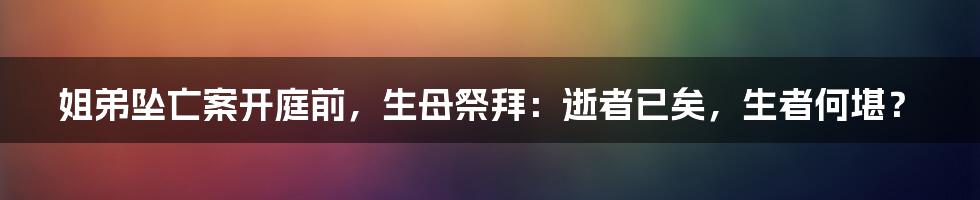 姐弟坠亡案开庭前，生母祭拜：逝者已矣，生者何堪？