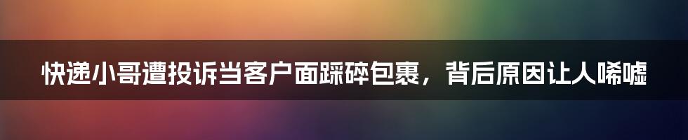 快递小哥遭投诉当客户面踩碎包裹，背后原因让人唏嘘