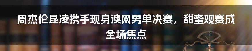 周杰伦昆凌携手现身澳网男单决赛，甜蜜观赛成全场焦点