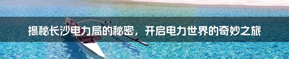 揭秘长沙电力局的秘密，开启电力世界的奇妙之旅