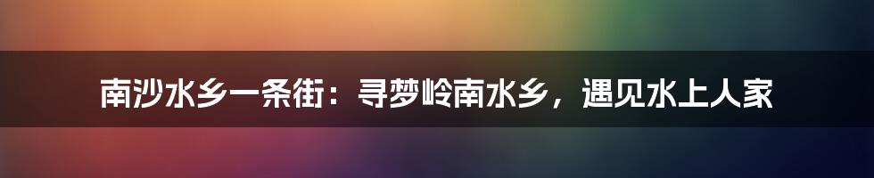 南沙水乡一条街：寻梦岭南水乡，遇见水上人家