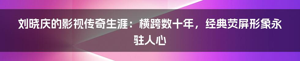 刘晓庆的影视传奇生涯：横跨数十年，经典荧屏形象永驻人心