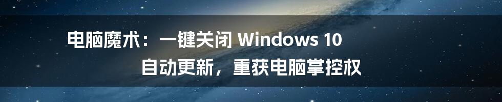 电脑魔术：一键关闭 Windows 10 自动更新，重获电脑掌控权