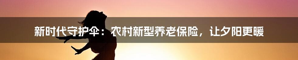 新时代守护伞：农村新型养老保险，让夕阳更暖