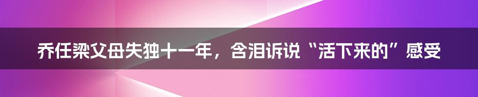 乔任梁父母失独十一年，含泪诉说“活下来的”感受