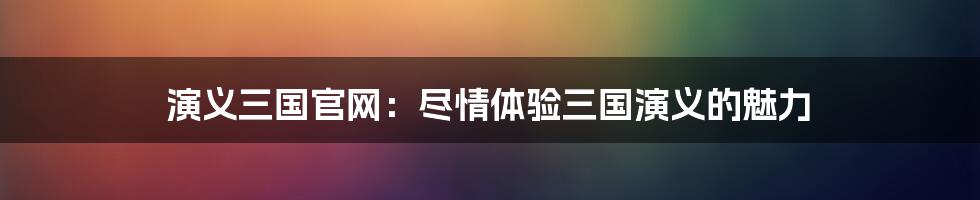 演义三国官网：尽情体验三国演义的魅力