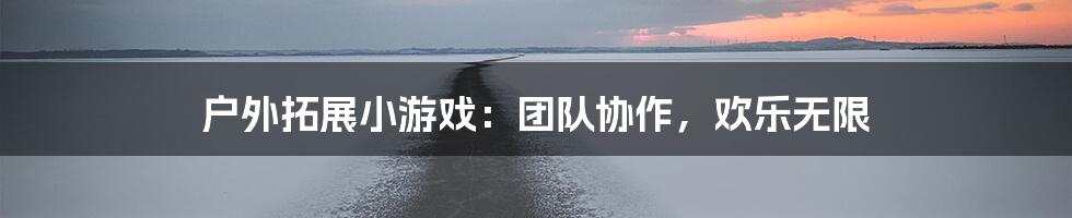 户外拓展小游戏：团队协作，欢乐无限