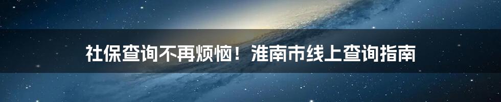 社保查询不再烦恼！淮南市线上查询指南