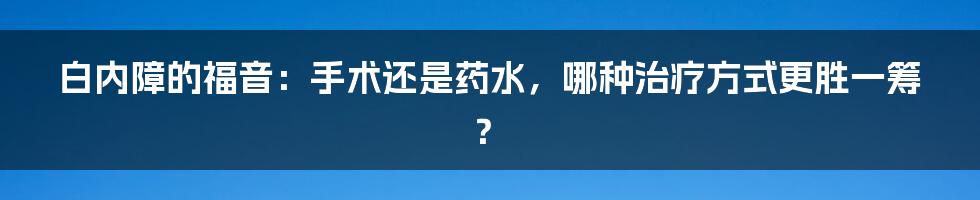 白内障的福音：手术还是药水，哪种治疗方式更胜一筹？