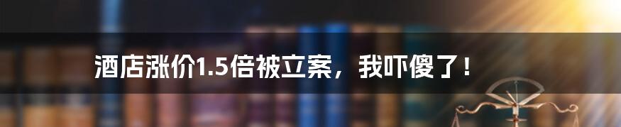 酒店涨价1.5倍被立案，我吓傻了！