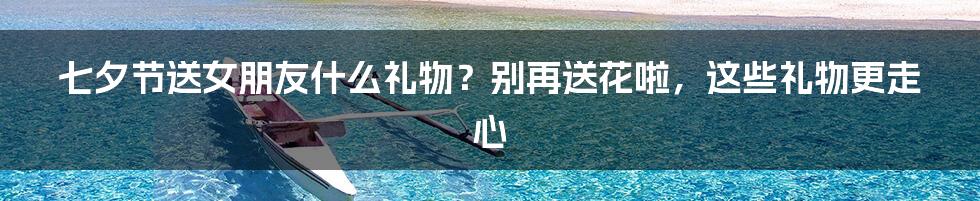 七夕节送女朋友什么礼物？别再送花啦，这些礼物更走心