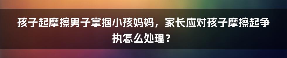 孩子起摩擦男子掌掴小孩妈妈，家长应对孩子摩擦起争执怎么处理？