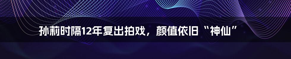 孙莉时隔12年复出拍戏，颜值依旧“神仙”