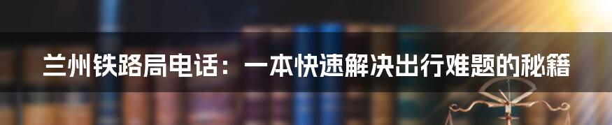 兰州铁路局电话：一本快速解决出行难题的秘籍