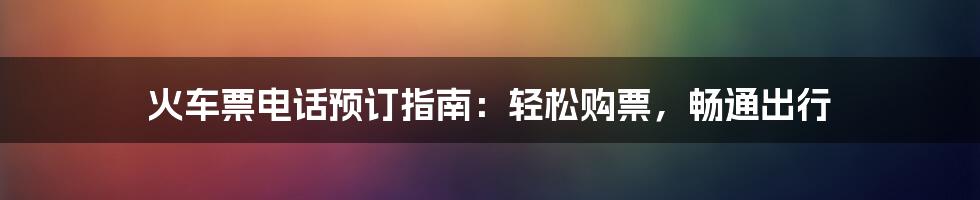 火车票电话预订指南：轻松购票，畅通出行