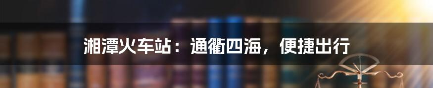 湘潭火车站：通衢四海，便捷出行