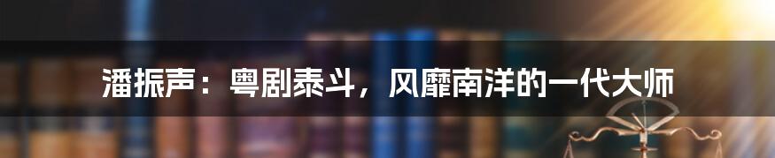 潘振声：粤剧泰斗，风靡南洋的一代大师