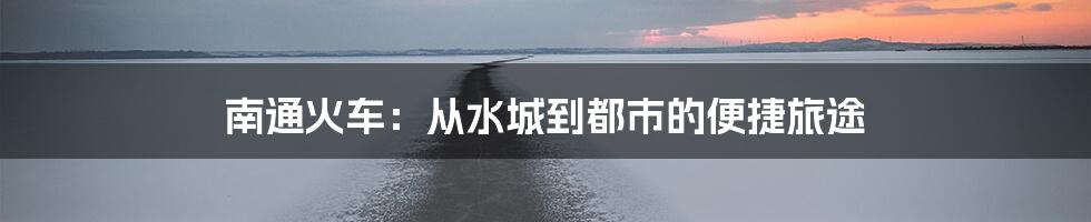 南通火车：从水城到都市的便捷旅途