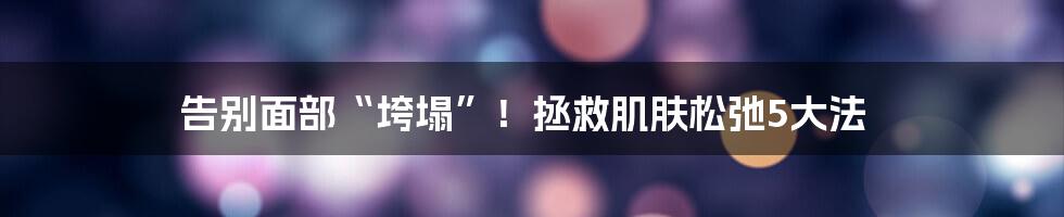 告别面部“垮塌”！拯救肌肤松弛5大法