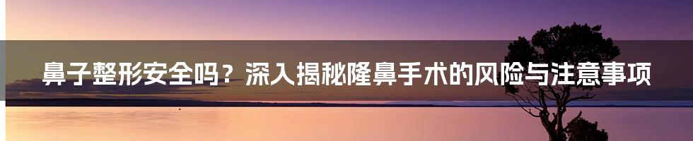 鼻子整形安全吗？深入揭秘隆鼻手术的风险与注意事项