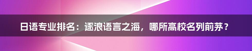 日语专业排名：逐浪语言之海，哪所高校名列前茅？