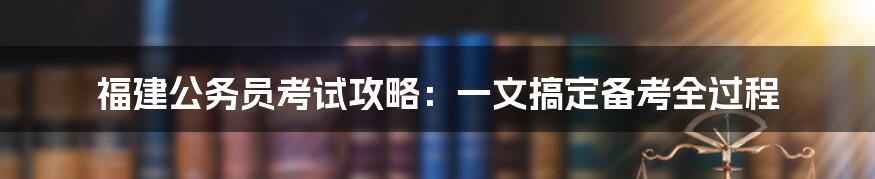 福建公务员考试攻略：一文搞定备考全过程