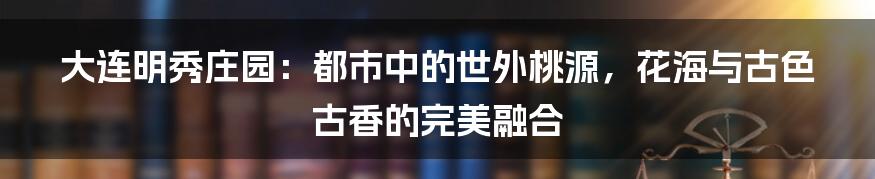 大连明秀庄园：都市中的世外桃源，花海与古色古香的完美融合