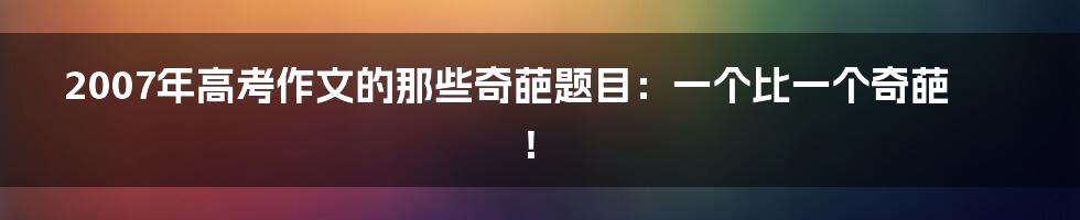 2007年高考作文的那些奇葩题目：一个比一个奇葩！