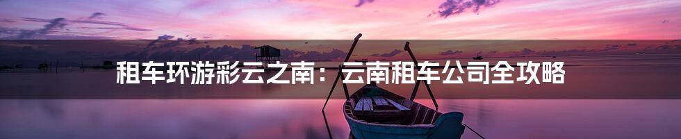 租车环游彩云之南：云南租车公司全攻略